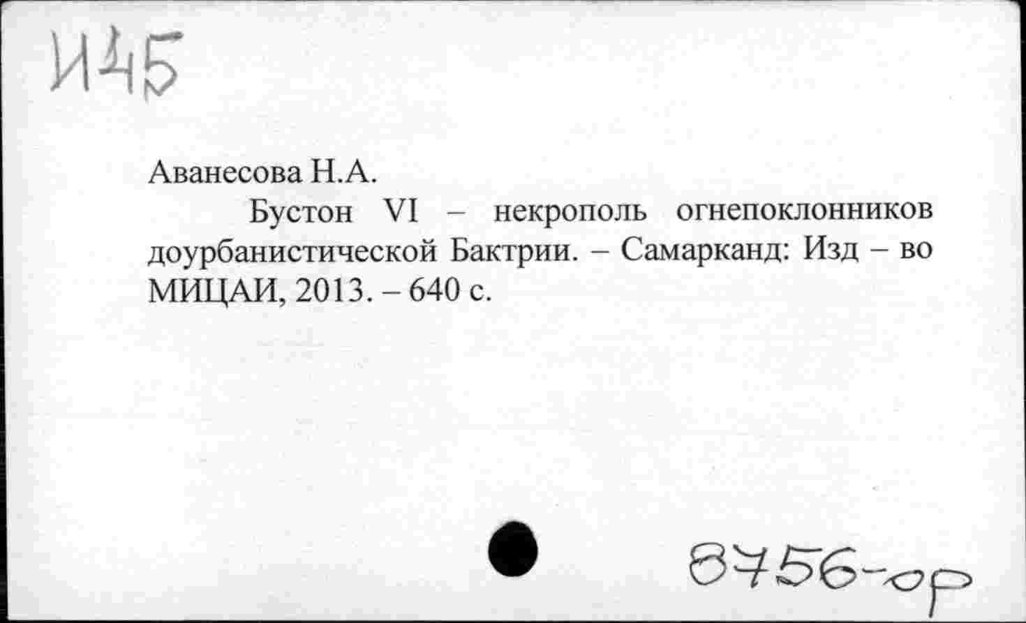 ﻿w
Аванесова H.A.
Бустон VI - некрополь огнепоклонников доурбанистической Бактрии. - Самарканд: Изд - во МИЦАИ, 2013.-640 с.